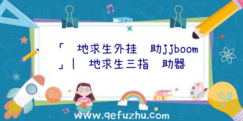 「绝地求生外挂辅助jjboom」|绝地求生三指辅助器